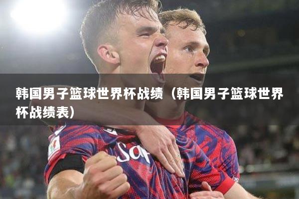 韩国男子篮球世界杯战绩（韩国男子篮球世界杯战绩表）