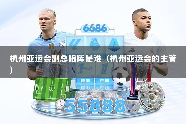 杭州亚运会副总指挥是谁（杭州亚运会的主管）